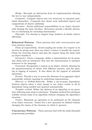 Bridge: Decouple an abstraction from its implementation allowing
the two to vary independently.
Composite: Compose objects into tree structures to represent part-
whole hierarchies. Composite lets clients treat individual objects and
compositions of objects uniformly.
Decorator: Attach additional responsibilities to an object dynami-
cally keeping the same interface. Decorators provide a flexible alterna-
tive to subclassing for extending functionality.
Flyweight: Use sharing to support large numbers of similar objects
efficiently.
Behavioral Patterns These patterns deal with communication pat-
terns between objects.
Chain of responsibility: Avoid coupling the sender of a request to its
receiver by giving more than one object a chance to handle the request.
Chain the receiving objects and pass the request along the chain until
an object handles it.
Interpreter: Given a language, define a representation for its gram-
mar along with an interpreter that uses the representation to interpret
sentences in the language.
Command: Encapsulate a request as an object, thereby allowing for
the parameterization of clients with different requests, and the queu-
ing or logging of requests. It also allows for the support of undoable
operations.
Iterator: Provide a way to access the elements of an aggregate object
sequentially without exposing its underlying representation.
Observer or Publish/Subscribe: Define a one-to-many dependency
between objects where a state change in one object results in all its
dependents being notified and updated automatically.
Template method: Define the skeleton of an algorithm in an opera-
tion, deferring some steps to subclasses. Template method lets subclasses
redefine certain steps of an algorithm without changing the algorithm’s
structure.
Visitor: Represent an operation to be performed on the elements
of an object structure. Visitor lets a new operation be defined without
changing the classes of the elements on which it operates.
Concurrency Patterns These patterns deal with the multi-threaded
programming paradigm.
67
 