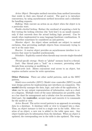 Active Object: Decouples method execution from method invocation
that reside in their own thread of control. The goal is to introduce
concurrency, by using asynchronous method invocation and a scheduler
for handling requests.
Balking: Only execute an action on an object when the object is in
a particular state.
Double-checked locking: Reduce the overhead of acquiring a lock by
first testing the locking criterion (the ’lock hint’) in an unsafe manner;
only if that succeeds does the actual locking logic proceed. Can be
unsafe when implemented in some language/hardware combinations. It
can therefore sometimes be considered an anti-pattern.
Monitor object: An object whose methods are subject to mutual
exclusion, thus preventing multiple objects from erroneously trying to
use it at the same time.
Reactor: A reactor object provides an asynchronous interface to re-
sources that must be handled synchronously.
Scheduler: Explicitly control when threads may execute single-threaded
code.
Thread-specific storage: Static or ”global” memory local to a thread.
Lock: One thread puts a ”lock” on a resource, preventing other
threads from accessing or modifying it.
Read-write lock: Allows concurrent read access to an object, but
requires exclusive access for write operations.
Other Patterns There are other useful patterns, such as the MVC
pattern.
Model-view-controller (MVC): Model–view–controller (MVC) is a soft-
ware design pattern for implementing user interfaces on computers. The
model directly manages the data, logic, and rules of the application. A
view can be any output representation of information, such as a chart
or a diagram. Multiple views of the same information are possible, such
as a bar chart for management and a tabular view for accountants. The
third part, the controller, accepts input and converts it to commands
for the model or view.
Active Record: The active record pattern is an approach to accessing
data in a database. A database table or view is wrapped into a class.
Thus, an object instance is tied to a single row in the table. After cre-
ation of an object, a new row is added to the table upon save. Any
object loaded gets its information from the database. When an object is
updated, the corresponding row in the table is also updated. The wrap-
68
 