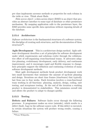 per class implements accessor methods or properties for each column in
the table or view. Think about Rails.
Data access object: a data access object (DAO) is an object that pro-
vides an abstract interface to some type of database or other persistence
mechanism. By mapping application calls to the persistence layer, the
DAO provides some specific data operations without exposing details of
the database.
2.15.4 Architecture
Software architecture is the fundamental structures of a software system,
the discipline of creating such structures, and the documentation of these
structures28
.
Agile Development This is a architecture design method. Agile soft-
ware development describes a set of principles for software development
under which requirements and solutions evolve through the collabora-
tive effort of self-organizing cross-functional teams. It advocates adap-
tive planning, evolutionary development, early delivery, and continuous
improvement, and it encourages rapid and flexible response to change.
hese principles support the definition and continuing evolution of many
software development methods.
Most agile development methods break product development work
into small increments that minimize the amount of up-front planning
and design. Iterations are short time frames (timeboxes) that typically
last from one to four weeks. Each iteration involves a cross-functional
team working in all functions: planning, analysis, design, coding, unit
testing, and acceptance testing. At the end of the iteration a working
product is demonstrated to stakeholders. This minimizes overall risk
and allows the product to adapt to changes quickly.
2.15.5 Testing
Defects and Failures Software faults occur through the following
processes. A programmer makes an error (mistake), which results in a
defect (fault, bug) in the software source code. If this defect is executed,
in certain situations the system will produce wrong results, causing a
failure.
28From Wikipedia.
69
 