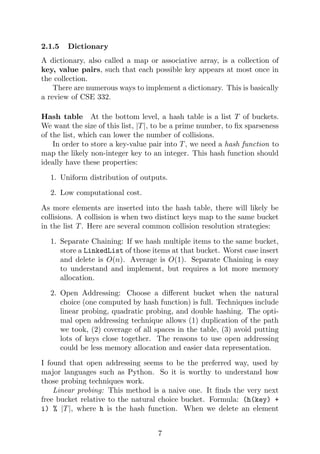 2.1.5 Dictionary
A dictionary, also called a map or associative array, is a collection of
key, value pairs, such that each possible key appears at most once in
the collection.
There are numerous ways to implement a dictionary. This is basically
a review of CSE 332.
Hash table At the bottom level, a hash table is a list T of buckets.
We want the size of this list, |T|, to be a prime number, to fix sparseness
of the list, which can lower the number of collisions.
In order to store a key-value pair into T, we need a hash function to
map the likely non-integer key to an integer. This hash function should
ideally have these properties:
1. Uniform distribution of outputs.
2. Low computational cost.
As more elements are inserted into the hash table, there will likely be
collisions. A collision is when two distinct keys map to the same bucket
in the list T. Here are several common collision resolution strategies:
1. Separate Chaining: If we hash multiple items to the same bucket,
store a LinkedList of those items at that bucket. Worst case insert
and delete is O(n). Average is O(1). Separate Chaining is easy
to understand and implement, but requires a lot more memory
allocation.
2. Open Addressing: Choose a different bucket when the natural
choice (one computed by hash function) is full. Techniques include
linear probing, quadratic probing, and double hashing. The opti-
mal open addressing technique allows (1) duplication of the path
we took, (2) coverage of all spaces in the table, (3) avoid putting
lots of keys close together. The reasons to use open addressing
could be less memory allocation and easier data representation.
I found that open addressing seems to be the preferred way, used by
major languages such as Python. So it is worthy to understand how
those probing techniques work.
Linear probing: This method is a naive one. It finds the very next
free bucket relative to the natural choice bucket. Formula: (h(key) +
i) % |T|, where h is the hash function. When we delete an element
7
 