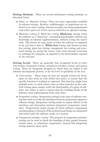 Testing Methods There are several well-known testing methods, as
discussed below.
• Static vs. Dynamic testing: There are many approaches available
in software testing. Reviews, walkthroughs, or inspections are re-
ferred to as static testing, whereas actually executing programmed
code with a given set of test cases is referred to as dynamic testing.
• Black-box testing  White-box testing Black-box testing treats
the software as a ”black box”, examining functionality without any
knowledge of internal implementation, without seeing the source
code. The testers are only aware of what the software is supposed
to do, not how it does it. White-box testing (also known as clear
box testing, glass box testing, transparent box testing and struc-
tural testing, by seeing the source code) tests internal structures
or workings of a program, as opposed to the functionality exposed
to the end-user.
Testing Levels There are generally four recognized levels of tests:
unit testing, integration testing, component interface testing, and system
testing. Tests are frequently grouped by where they are added in the
software development process, or by the level of specificity of the test.
• Unit testing: These types of tests are usually written by devel-
opers as they work on code (white-box style), to ensure that the
specific function is working as expected. One function might have
multiple tests, to catch corner cases or other branches in the code.
Unit testing alone cannot verify the functionality of a piece of soft-
ware, but rather is used to ensure that the building blocks of the
software work independently from each other.
• Integration testing: Integration testing is any type of software test-
ing that seeks to verify the interfaces between components against a
software design. Integration testing works to expose defects in the
interfaces and interaction between integrated components (mod-
ules). Progressively larger groups of tested software components
corresponding to elements of the architectural design are integrated
and tested until the software works as a system.
• Component interface testing: The practice of component interface
testing can be used to check the handling of data passed between
various units, or subsystem components, beyond full integration
testing between those units.
70
 
