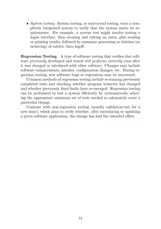 • System testing: System testing, or end-to-end testing, tests a com-
pletely integrated system to verify that the system meets its re-
quirements. For example, a system test might involve testing a
logon interface, then creating and editing an entry, plus sending
or printing results, followed by summary processing or deletion (or
archiving) of entries, then logoff.
Regression Testing A type of software testing that verifies that soft-
ware previously developed and tested still performs correctly even after
it was changed or interfaced with other software. Changes may include
software enhancements, patches, configuration changes, etc. During re-
gression testing, new software bugs or regressions may be uncovered.
Common methods of regression testing include re-running previously
completed tests and checking whether program behavior has changed
and whether previously fixed faults have re-emerged. Regression testing
can be performed to test a system efficiently by systematically select-
ing the appropriate minimum set of tests needed to adequately cover a
particular change.
Contrast with non-regression testing (usually validation-test for a
new issue), which aims to verify whether, after introducing or updating
a given software application, the change has had the intended effect.
71
 