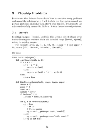 3 Flagship Problems
It turns out that I do not have a lot of time to complete many problems
and record the solutions here. I will include the description several im-
portant problems, and solve them after I print this out. I will update the
solutions hopefully eventually. Refer to 3.9 for these unsolved problems.
3.1 Arrays
Missing Ranges (Source. Leetcode 163) Given a sorted integer array
where the range of elements are in the inclusive range [lower, upper],
return its missing ranges.
For example, given [0, 1, 3, 50, 75], lower = 0 and upper =
99, return [2, 4-49, 51-74, 76-99].
My code:
class Solution(object):
def __getRange(self, a, b):
if b - a  1:
if b - a == 2:
return str(a+1)
else:
return str(a+1) + - + str(b-1)
else:
return None
def findMissingRanges(self, nums, lower, upper):
result = []
upper += 1
lower -= 1
lastOne = lower
if len(nums)  0:
lastOne = nums[len(nums)-1]
for i, n in enumerate(nums):
rg = None
if i == 0:
# First number
rg = self.__getRange(lower, nums[0])
else:
rg = self.__getRange(nums[i-1], nums[i])
if rg is not None:
72
 