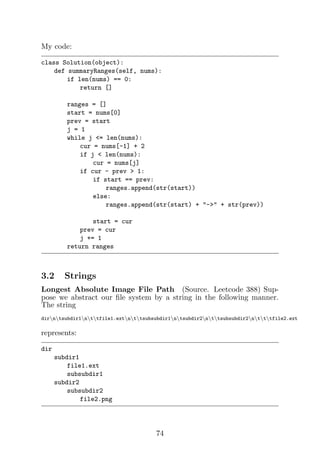 My code:
class Solution(object):
def summaryRanges(self, nums):
if len(nums) == 0:
return []
ranges = []
start = nums[0]
prev = start
j = 1
while j = len(nums):
cur = nums[-1] + 2
if j  len(nums):
cur = nums[j]
if cur - prev  1:
if start == prev:
ranges.append(str(start))
else:
ranges.append(str(start) + - + str(prev))
start = cur
prev = cur
j += 1
return ranges
3.2 Strings
Longest Absolute Image File Path (Source. Leetcode 388) Sup-
pose we abstract our file system by a string in the following manner.
The string
dirntsubdir1nttfile1.extnttsubsubdir1ntsubdir2nttsubsubdir2ntttfile2.ext
represents:
dir
subdir1
file1.ext
subsubdir1
subdir2
subsubdir2
file2.png
74
 