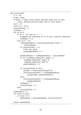 def solution(S):
S += ’n’
# Key: level
# Value: a tuple (most recent absolute path size at this
level, maximum absolute path size at this level)
dict = {}
dict[-1] = (0,0)
curLevelCount = 0
curFname = 
for ch in S:
if ch != ’n’ and ch != ’ ’:
# Append new character if it is not a special character
curFname += ch
elif ch == ’n’:
curFnamePathSize = dict[curLevelCount-1][0] +
len(curFname)
if curLevelCount != 0:
# For the slash
curFnamePathSize += 1
pathSizeWeCare = curFnamePathSize - len(curFname)
if not (curFname.endswith(.jpeg) or
curFname.endswith(.png) or
curFname.endswith(.gif)):
pathSizeWeCare = 0
if curLevelCount in dict:
prevMax = dict[curLevelCount][1]
dict[curLevelCount] = (curFnamePathSize,
max(prevMax, pathSizeWeCare))
else:
dict[curLevelCount] = (curFnamePathSize,
pathSizeWeCare)
curFname = 
curLevelCount = 0
else:
curLevelCount +=1
maxPathSize = 0
for level in dict:
if level = 0:
maxPathSize = max(maxPathSize, dict[level][1])
return maxPathSize
76
 