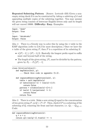 Repeated Substring Pattern (Source. Leetcode 459) Given a non-
empty string check if it can be constructed by taking a substring of it and
appending multiple copies of the substring together. You may assume
the given string consists of lowercase English letters only and its length
will not exceed 10000. Difficulty: Easy. Examples:
Input: abab
Output: True
--
Input: abcabcabc
Output: False
Idea 1: There is a Greedy way to solve this by using the π table in the
KMP algorithm (refer to 2.8.2 for more description.) Once we have the
π table of the given string P, then P is a repetition of its substring if:
• π[|P|−1] ≥ (|P|−1)/2. Basically the longest prefix equal to suffix
must end beyond half of the string.
• The length of the given string, |P|, must be divisible by the pattern,
given by P0 · · · Pπ[|P| − 1]
class Solution(object):
def kmpTable(self, p):
... Check this code in appendix (5.2).
def repeatedSubstringPattern(self, s):
table = self.kmpTable(s)
if table[len(s)-1]  (len(s)-1)/2:
return False
pattern = s[table[len(s)-1]+1:]
if len(s) % len(pattern) != 0:
return False
return True
Idea 2: There is a trick. Make a new string Q equal to the concatenation
of two given string P, so Q = P +P. Then, check if P is a substring of the
substring of Q, removing the front and last character, i.e. Q1 · · · Q|Q|−1.
Code:
def repeatedSubstringPattern(s):
q = s + s
return q[1:len(q)-1].find(s) != -1
77
 