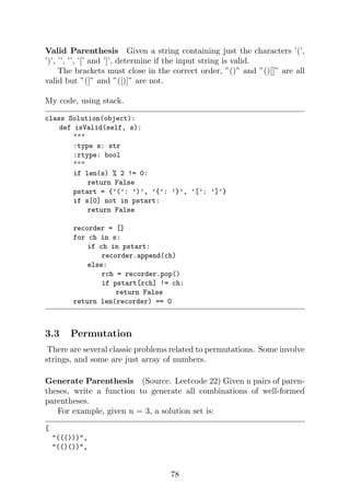 Valid Parenthesis Given a string containing just the characters ’(’,
’)’, ’’, ’’, ’[’ and ’]’, determine if the input string is valid.
The brackets must close in the correct order, ”()” and ”()[]” are all
valid but ”(]” and ”([)]” are not.
My code, using stack.
class Solution(object):
def isValid(self, s):

:type s: str
:rtype: bool

if len(s) % 2 != 0:
return False
pstart = {’(’: ’)’, ’{’: ’}’, ’[’: ’]’}
if s[0] not in pstart:
return False
recorder = []
for ch in s:
if ch in pstart:
recorder.append(ch)
else:
rch = recorder.pop()
if pstart[rch] != ch:
return False
return len(recorder) == 0
3.3 Permutation
There are several classic problems related to permutations. Some involve
strings, and some are just array of numbers.
Generate Parenthesis (Source. Leetcode 22) Given n pairs of paren-
theses, write a function to generate all combinations of well-formed
parentheses.
For example, given n = 3, a solution set is:
[
((())),
(()()),
78
 