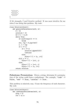 (())(),
()(()),
()()()
]
A bit strangely, I used iterative method. It was more intuitive for me
when I was doing this problem. My code:
class Solution(object):
def generateParenthesis(self, n):
S = {}
solution = []
S[’(’] = (1,0)
while True:
if len(S.keys()) == 0:
break
str, tup = S.popitem()
o, c = tup
if o == n:
if c == n:
solution.append(str)
continue
else:
S[str+’)’] = (o, c+1)
elif o == c:
S[str+’(’] = (o+1, c)
else:
S[str+’(’] = (o+1, c)
S[str+’)’] = (o, c+1)
return solution
Palindrome Permutations Given a string, determine if a permuta-
tion of the string could form a palindrome. For example, code -
False, aab - True, carerac - True..
This problem is relatively easy. Count the frequency of each character.
My code:
class Solution(object):
def canPermutePalindrome(self, s):
freq = {}
for c in s:
79
 