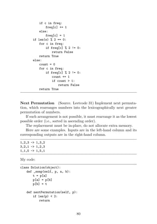 if c in freq:
freq[c] += 1
else:
freq[c] = 1
if len(s) % 2 == 0:
for c in freq:
if freq[c] % 2 != 0:
return False
return True
else:
count = 0
for c in freq:
if freq[c] % 2 != 0:
count += 1
if count  1:
return False
return True
Next Permutation (Source. Leetcode 31) Implement next permuta-
tion, which rearranges numbers into the lexicographically next greater
permutation of numbers.
If such arrangement is not possible, it must rearrange it as the lowest
possible order (i.e., sorted in ascending order).
The replacement must be in-place, do not allocate extra memory.
Here are some examples. Inputs are in the left-hand column and its
corresponding outputs are in the right-hand column.
1,2,3 - 1,3,2
3,2,1 - 1,2,3
1,1,5 - 1,5,1
My code:
class Solution(object):
def _swap(self, p, a, b):
t = p[a]
p[a] = p[b]
p[b] = t
def nextPermutation(self, p):
if len(p)  2:
return
80
 