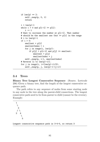 if len(p) == 2:
self._swap(p, 0, 1)
return
i = len(p)-1
while i  0 and p[i-1] = p[i]:
i -= 1
# Want to increase the number at p[i-1]. That number
# should be the smallest one (but = p[i] in the range
# i to len(p)-1
if i  0:
smallest = p[i]
smallestIndex = i
for j in range(i, len(p)):
if p[j]  p[i-1] and p[j] = smallest:
smallest = p[j]
smallestIndex = j
self._swap(p, i-1, smallestIndex)
# Reverse [i to len(p)-1)].
for j in range(i, i+(len(p)-i)/2):
self._swap(p, j, len(p)-1-(j-i))
3.4 Trees
Binary Tree Longest Consecutive Sequence (Source. Leetcode
298) Given a binary tree, find the length of the longest consecutive se-
quence path.
The path refers to any sequence of nodes from some starting node
to any node in the tree along the parent-child connections. The longest
consecutive path need to be from parent to child (cannot be the reverse).
Example:
1

3
/ 
2 4

5
Longest consecutive sequence path is 3-4-5, so return 3
81
 