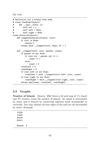 My code:
# Definition for a binary tree node.
# class TreeNode(object):
# def __init__(self, x):
# self.val = x
# self.left = None
# self.right = None
class Solution(object):
def longestConsecutive(self, root):
if root is None:
return 0
return self.__longest(root, None, 0) + 1
def __longest(self, root, parent, count):
if parent is not None:
if root.val - parent.val == 1:
count += 1
else:
count = 0
countLeft = 0
countRight = 0
if root.left is not None:
countLeft = self.__longest(root.left, root, count)
if root.right is not None:
countRight = self.__longest(root.right, root, count)
return max(count, countLeft, countRight)
3.5 Graphs
Number of Islands (Source. 200) Given a 2d grid map of ’1’s (land)
and ’0’s (water), count the number of islands. An island is surrounded
by water and is formed by connecting adjacent lands horizontally or
vertically. You may assume all four edges of the grid are all surrounded
by water. Example:
11000
11000
00100
00011
Answer: 3
82
 