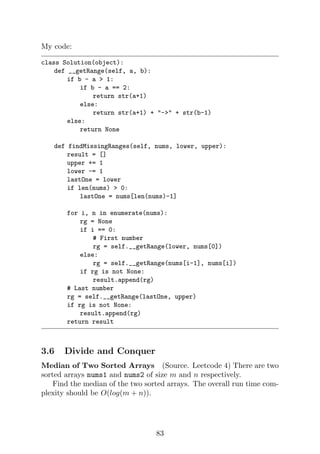 My code:
class Solution(object):
def __getRange(self, a, b):
if b - a  1:
if b - a == 2:
return str(a+1)
else:
return str(a+1) + - + str(b-1)
else:
return None
def findMissingRanges(self, nums, lower, upper):
result = []
upper += 1
lower -= 1
lastOne = lower
if len(nums)  0:
lastOne = nums[len(nums)-1]
for i, n in enumerate(nums):
rg = None
if i == 0:
# First number
rg = self.__getRange(lower, nums[0])
else:
rg = self.__getRange(nums[i-1], nums[i])
if rg is not None:
result.append(rg)
# Last number
rg = self.__getRange(lastOne, upper)
if rg is not None:
result.append(rg)
return result
3.6 Divide and Conquer
Median of Two Sorted Arrays (Source. Leetcode 4) There are two
sorted arrays nums1 and nums2 of size m and n respectively.
Find the median of the two sorted arrays. The overall run time com-
plexity should be O(log(m + n)).
83
 