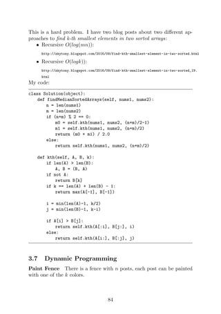 This is a hard problem. I have two blog posts about two different ap-
proaches to find k-th smallest elements in two sorted arrays:
• Recursive O(log(mn)):
http://zkytony.blogspot.com/2016/09/find-kth-smallest-element-in-two-sorted.html
• Recursive O(logk)):
http://zkytony.blogspot.com/2016/09/find-kth-smallest-element-in-two-sorted_19.
html
My code:
class Solution(object):
def findMedianSortedArrays(self, nums1, nums2):
n = len(nums1)
m = len(nums2)
if (n+m) % 2 == 0:
m0 = self.kth(nums1, nums2, (n+m)/2-1)
m1 = self.kth(nums1, nums2, (n+m)/2)
return (m0 + m1) / 2.0
else:
return self.kth(nums1, nums2, (n+m)/2)
def kth(self, A, B, k):
if len(A)  len(B):
A, B = (B, A)
if not A:
return B[k]
if k == len(A) + len(B) - 1:
return max(A[-1], B[-1])
i = min(len(A)-1, k/2)
j = min(len(B)-1, k-i)
if A[i]  B[j]:
return self.kth(A[:i], B[j:], i)
else:
return self.kth(A[i:], B[:j], j)
3.7 Dynamic Programming
Paint Fence There is a fence with n posts, each post can be painted
with one of the k colors.
84
 