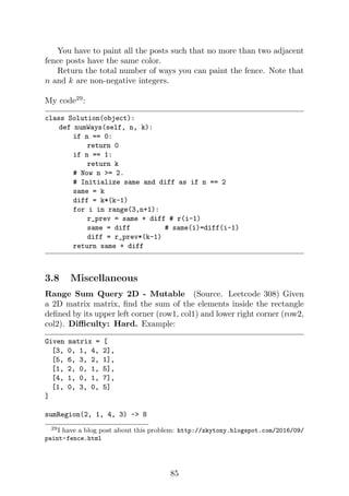 You have to paint all the posts such that no more than two adjacent
fence posts have the same color.
Return the total number of ways you can paint the fence. Note that
n and k are non-negative integers.
My code29
:
class Solution(object):
def numWays(self, n, k):
if n == 0:
return 0
if n == 1:
return k
# Now n = 2.
# Initialize same and diff as if n == 2
same = k
diff = k*(k-1)
for i in range(3,n+1):
r_prev = same + diff # r(i-1)
same = diff # same(i)=diff(i-1)
diff = r_prev*(k-1)
return same + diff
3.8 Miscellaneous
Range Sum Query 2D - Mutable (Source. Leetcode 308) Given
a 2D matrix matrix, find the sum of the elements inside the rectangle
defined by its upper left corner (row1, col1) and lower right corner (row2,
col2). Difficulty: Hard. Example:
Given matrix = [
[3, 0, 1, 4, 2],
[5, 6, 3, 2, 1],
[1, 2, 0, 1, 5],
[4, 1, 0, 1, 7],
[1, 0, 3, 0, 5]
]
sumRegion(2, 1, 4, 3) - 8
29I have a blog post about this problem: http://zkytony.blogspot.com/2016/09/
paint-fence.html
85
 