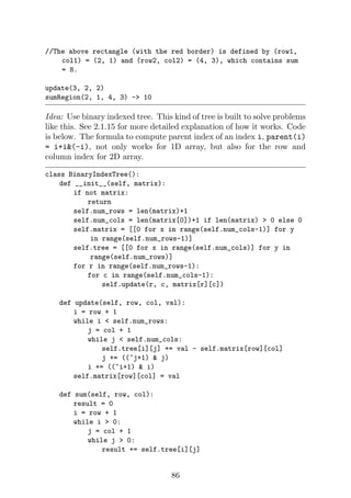 //The above rectangle (with the red border) is defined by (row1,
col1) = (2, 1) and (row2, col2) = (4, 3), which contains sum
= 8.
update(3, 2, 2)
sumRegion(2, 1, 4, 3) - 10
Idea: Use binary indexed tree. This kind of tree is built to solve problems
like this. See 2.1.15 for more detailed explanation of how it works. Code
is below. The formula to compute parent index of an index i, parent(i)
= i+i(-i), not only works for 1D array, but also for the row and
column index for 2D array.
class BinaryIndexTree():
def __init__(self, matrix):
if not matrix:
return
self.num_rows = len(matrix)+1
self.num_cols = len(matrix[0])+1 if len(matrix)  0 else 0
self.matrix = [[0 for x in range(self.num_cols-1)] for y
in range(self.num_rows-1)]
self.tree = [[0 for x in range(self.num_cols)] for y in
range(self.num_rows)]
for r in range(self.num_rows-1):
for c in range(self.num_cols-1):
self.update(r, c, matrix[r][c])
def update(self, row, col, val):
i = row + 1
while i  self.num_rows:
j = col + 1
while j  self.num_cols:
self.tree[i][j] += val - self.matrix[row][col]
j += ((~j+1)  j)
i += ((~i+1)  i)
self.matrix[row][col] = val
def sum(self, row, col):
result = 0
i = row + 1
while i  0:
j = col + 1
while j  0:
result += self.tree[i][j]
86
 