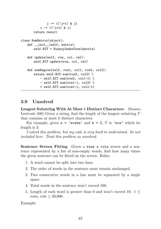 j -= ((~j+1)  j)
i -= ((~i+1)  i)
return result
class NumMatrix(object):
def __init__(self, matrix):
self.BIT = BinaryIndexTree(matrix)
def update(self, row, col, val):
self.BIT.update(row, col, val)
def sumRegion(self, row1, col1, row2, col2):
return self.BIT.sum(row2, col2) 
- self.BIT.sum(row2, col1-1) 
- self.BIT.sum(row1-1, col2) 
+ self.BIT.sum(row1-1, col1-1)
3.9 Unsolved
Longest Substring With At Most k Distinct Characters (Source.
Leetcode 340) Given a string, find the length of the longest substring T
that contains at most k distinct characters.
For example, given s = ’eceba’ and k = 2, T is ’ece’ which its
length is 3.
I solved this problem, but my code is very hard to understand. So not
included here. Treat this problem as unsolved.
Sentence Screen Fitting Given a rows x cols screen and a sen-
tence represented by a list of non-empty words, find how many times
the given sentence can be fitted on the screen. Rules:
1. A word cannot be split into two lines.
2. The order of words in the sentence must remain unchanged.
3. Two consecutive words in a line must be separated by a single
space.
4. Total words in the sentence won’t exceed 100.
5. Length of each word is greater than 0 and won’t exceed 10. 1 ≤
rows, cols ≤ 20,000.
Example:
87
 