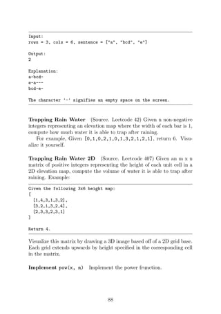 Input:
rows = 3, cols = 6, sentence = [a, bcd, e]
Output:
2
Explanation:
a-bcd-
e-a---
bcd-e-
The character ’-’ signifies an empty space on the screen.
Trapping Rain Water (Source. Leetcode 42) Given n non-negative
integers representing an elevation map where the width of each bar is 1,
compute how much water it is able to trap after raining.
For example, Given [0,1,0,2,1,0,1,3,2,1,2,1], return 6. Visu-
alize it yourself.
Trapping Rain Water 2D (Source. Leetcode 407) Given an m x n
matrix of positive integers representing the height of each unit cell in a
2D elevation map, compute the volume of water it is able to trap after
raining. Example:
Given the following 3x6 height map:
[
[1,4,3,1,3,2],
[3,2,1,3,2,4],
[2,3,3,2,3,1]
]
Return 4.
Visualize this matrix by drawing a 3D image based off of a 2D grid base.
Each grid extends upwards by height specified in the corresponding cell
in the matrix.
Implement pow(x, n) Implement the power frunction.
88
 
