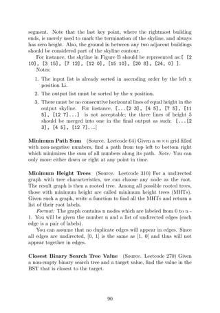 segment. Note that the last key point, where the rightmost building
ends, is merely used to mark the termination of the skyline, and always
has zero height. Also, the ground in between any two adjacent buildings
should be considered part of the skyline contour.
For instance, the skyline in Figure B should be represented as:[ [2
10], [3 15], [7 12], [12 0], [15 10], [20 8], [24, 0] ].
Notes:
1. The input list is already sorted in ascending order by the left x
position Li.
2. The output list must be sorted by the x position.
3. There must be no consecutive horizontal lines of equal height in the
output skyline. For instance, [...[2 3], [4 5], [7 5], [11
5], [12 7]...] is not acceptable; the three lines of height 5
should be merged into one in the final output as such: [...[2
3], [4 5], [12 7], ...]
Minimum Path Sum (Source. Leetcode 64) Given a m×n grid filled
with non-negative numbers, find a path from top left to bottom right
which minimizes the sum of all numbers along its path. Note: You can
only move either down or right at any point in time.
Minimum Height Trees (Source. Leetcode 310) For a undirected
graph with tree characteristics, we can choose any node as the root.
The result graph is then a rooted tree. Among all possible rooted trees,
those with minimum height are called minimum height trees (MHTs).
Given such a graph, write a function to find all the MHTs and return a
list of their root labels.
Format: The graph contains n nodes which are labeled from 0 to n -
1. You will be given the number n and a list of undirected edges (each
edge is a pair of labels).
You can assume that no duplicate edges will appear in edges. Since
all edges are undirected, [0, 1] is the same as [1, 0] and thus will not
appear together in edges.
Closest Binary Search Tree Value (Source. Leetcode 270) Given
a non-empty binary search tree and a target value, find the value in the
BST that is closest to the target.
90
 