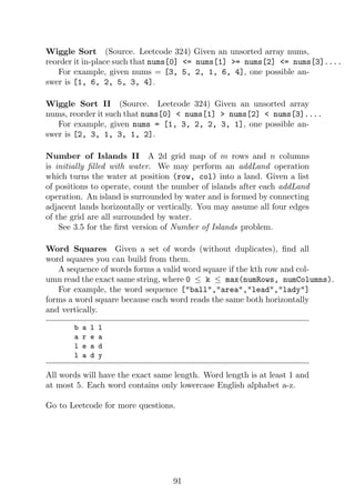 Wiggle Sort (Source. Leetcode 324) Given an unsorted array nums,
reorder it in-place such that nums[0] = nums[1] = nums[2] = nums[3]....
For example, given nums = [3, 5, 2, 1, 6, 4], one possible an-
swer is [1, 6, 2, 5, 3, 4].
Wiggle Sort II (Source. Leetcode 324) Given an unsorted array
nums, reorder it such that nums[0]  nums[1]  nums[2]  nums[3]....
For example, given nums = [1, 3, 2, 2, 3, 1], one possible an-
swer is [2, 3, 1, 3, 1, 2].
Number of Islands II A 2d grid map of m rows and n columns
is initially filled with water. We may perform an addLand operation
which turns the water at position (row, col) into a land. Given a list
of positions to operate, count the number of islands after each addLand
operation. An island is surrounded by water and is formed by connecting
adjacent lands horizontally or vertically. You may assume all four edges
of the grid are all surrounded by water.
See 3.5 for the first version of Number of Islands problem.
Word Squares Given a set of words (without duplicates), find all
word squares you can build from them.
A sequence of words forms a valid word square if the kth row and col-
umn read the exact same string, where 0 ≤ k ≤ max(numRows, numColumns).
For example, the word sequence [ball,area,lead,lady]
forms a word square because each word reads the same both horizontally
and vertically.
b a l l
a r e a
l e a d
l a d y
All words will have the exact same length. Word length is at least 1 and
at most 5. Each word contains only lowercase English alphabet a-z.
Go to Leetcode for more questions.
91
 