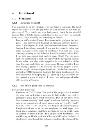 4 Behavioral
4.1 Standard
4.1.1 introduce yourself
This question is an ice breaker. For this kind of question, the most
important points to hit are (1) What is your interest in software en-
gineering, (2 Very briefly say your background; don’t be too detailed
because that will take up too much time in the interview. Be yourself.
Be natural. I will probably say something as follows.
I major in Computer Science. I am expected to graduate in June,
2017. I am interested in backend or fullstack software develop-
ment. I also hope to do work that involves some flavor of research,
because I love doing research. I am also interested in using ma-
chine learning to solve some of problems I will work on. I am
currently working at the Robotics State-Estimation Lab at UW.
I can talk more about that project later. [(but) The big parts
that I’ve contributed is that I’ve improved the navigation system
for our robot, and also made a pipeline for data collection of the
deep learning model.]This part can be omitted Besides robotics, I am
also leading a group of 4 to work on the Koolio project, a web-
site for people to share flippable content. In the last summer, I
worked at CME Group for basically full stack development of a
web application for helping my PM creating JIRA subtickets for
the upcoming sprint (2 weeks). I think I am well prepared to be
able to work at Google.
4.1.2 talk about your last internship
Here is what I may say:
I interned at CME Group. The goal of the project that I worked
on, solo, was to develop a web app to help replace my project
manager’s heavy Excel sheet work flow. Part of the Excel work
flow involved creating ”work types” which are basically cartesian
product of several sets of short names such as ”Front”, ”Back”
as a set, ”Dev”, ”Test” as a set, etc. So part of the functionality
I implemented was to let the user configure the work types, save
them into a database, and then use those to assign people tasks
in another interface I made. This project used JavaScript, Java
and Groovy on Grails, which is a Spring MVC under the hood. I
also learned some knowledge in finance, and saw the closing of the
92
 