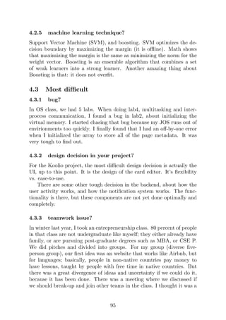 4.2.5 machine learning technique?
Support Vector Machine (SVM), and boosting. SVM optimizes the de-
cision boundary by maximizing the margin (it is offline). Math shows
that maximizing the margin is the same as minimizing the norm for the
weight vector. Boosting is an ensemble algorithm that combines a set
of weak learners into a strong learner. Another amazing thing about
Boosting is that: it does not overfit.
4.3 Most difficult
4.3.1 bug?
In OS class, we had 5 labs. When doing lab4, multitasking and inter-
process communication, I found a bug in lab2, about initializing the
virtual memory. I started chasing that bug because my JOS runs out of
envirionments too quickly. I finally found that I had an off-by-one error
when I initialized the array to store all of the page metadata. It was
very tough to find out.
4.3.2 design decision in your project?
For the Koolio project, the most difficult design decision is actually the
UI, up to this point. It is the design of the card editor. It’s flexibility
vs. ease-to-use.
There are some other tough decision in the backend, about how the
user activity works, and how the notification system works. The func-
tionality is there, but these components are not yet done optimally and
completely.
4.3.3 teamwork issue?
In winter last year, I took an entrepreneurship class. 80 percent of people
in that class are not undergraduate like myself; they either already have
family, or are pursuing post-graduate degrees such as MBA, or CSE P.
We did pitches and divided into groups. For my group (diverse five-
person group), our first idea was an website that works like Airbnb, but
for languages; basically, people in non-native countries pay money to
have lessons, taught by people with free time in native countries. But
there was a great divergence of ideas and uncertainty if we could do it,
because it has been done. There was a meeting where we discussed if
we should break-up and join other teams in the class. I thought it was a
95
 