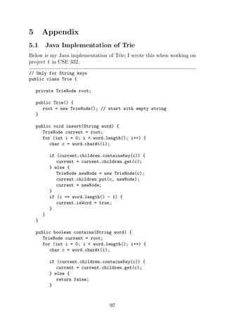5 Appendix
5.1 Java Implementation of Trie
Below is my Java implementation of Trie; I wrote this when working on
project 1 in CSE 332.
// Only for String keys
public class Trie {
private TrieNode root;
public Trie() {
root = new TrieNode(); // start with empty string
}
public void insert(String word) {
TrieNode current = root;
for (int i = 0; i  word.length(); i++) {
char c = word.charAt(i);
if (current.children.containsKey(c)) {
current = current.children.get(c);
} else {
TrieNode newNode = new TrieNode(c);
current.children.put(c, newNode);
current = newNode;
}
if (i == word.length() - 1) {
current.isWord = true;
}
}
}
public boolean contains(String word) {
TrieNode current = root;
for (int i = 0; i  word.length(); i++) {
char c = word.charAt(i);
if (current.children.containsKey(c)) {
current = current.children.get(c);
} else {
return false;
}
97
 