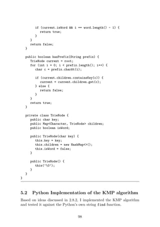 if (current.isWord  i == word.length() - 1) {
return true;
}
}
return false;
}
public boolean hasPrefix(String prefix) {
TrieNode current = root;
for (int i = 0; i  prefix.length(); i++) {
char c = prefix.charAt(i);
if (current.children.containsKey(c)) {
current = current.children.get(c);
} else {
return false;
}
}
return true;
}
private class TrieNode {
public char key;
public MapCharacter, TrieNode children;
public boolean isWord;
public TrieNode(char key) {
this.key = key;
this.children = new HashMap();
this.isWord = false;
}
public TrieNode() {
this(’0’);
}
}
}
5.2 Python Implementation of the KMP algorithm
Based on ideas discussed in 2.8.2, I implemented the KMP algorithm
and tested it against the Python’s own string find function.
98
 