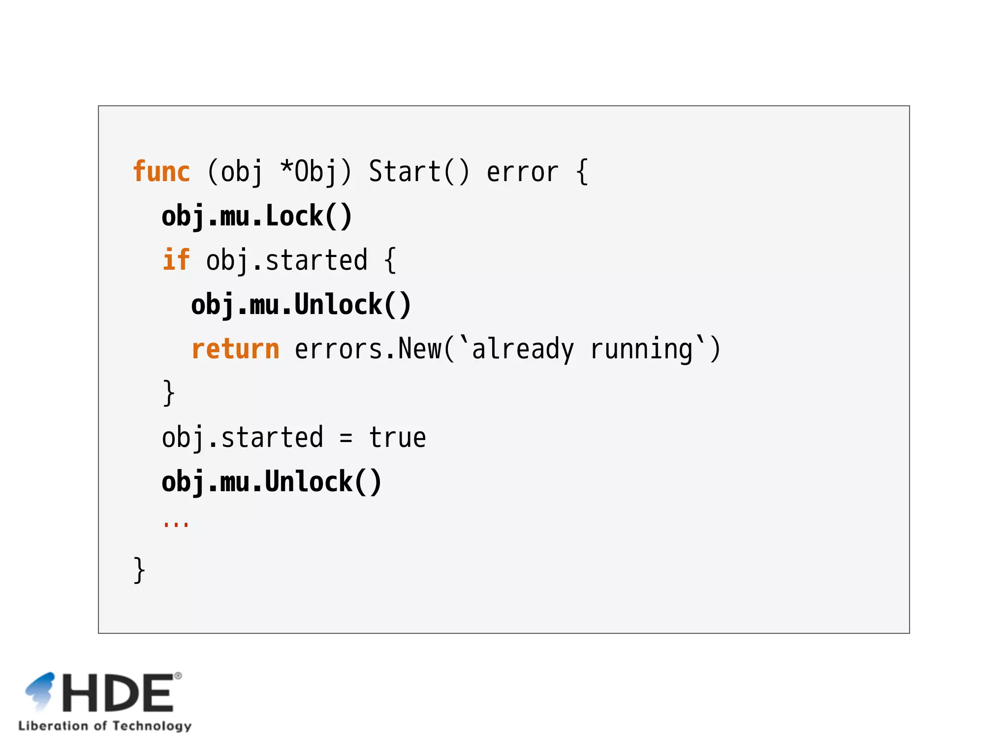 func (obj *Obj) Start() error { obj.mu.Lock() if obj.started { obj.mu.Unlock() return errors.New(`already running`) } obj.started = true obj.mu.Unlock() … } 