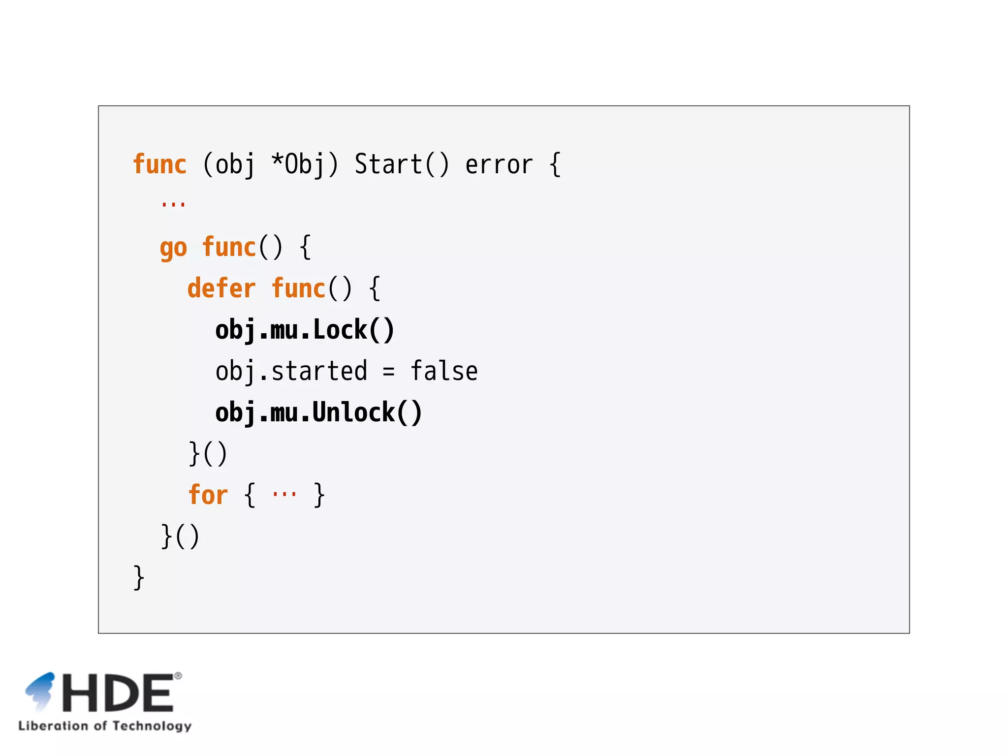 func (obj *Obj) Start() error { … go func() { defer func() { obj.mu.Lock() obj.started = false obj.mu.Unlock() }() for { … } }() } 