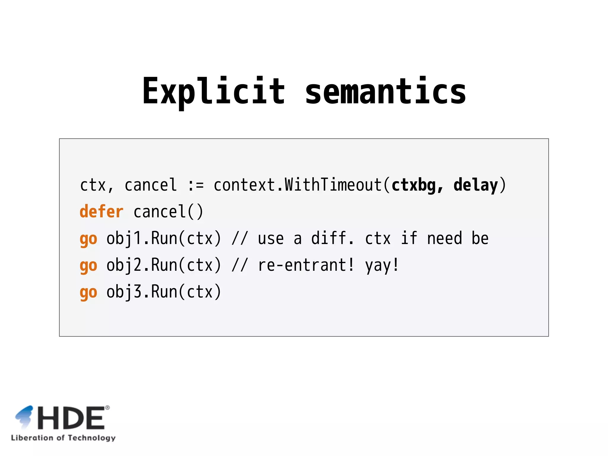ctx, cancel := context.WithTimeout(ctxbg, delay) defer cancel() go obj1.Run(ctx) // use a diff. ctx if need be go obj2.Run(ctx) // re-entrant! yay! go obj3.Run(ctx) Explicit semantics 