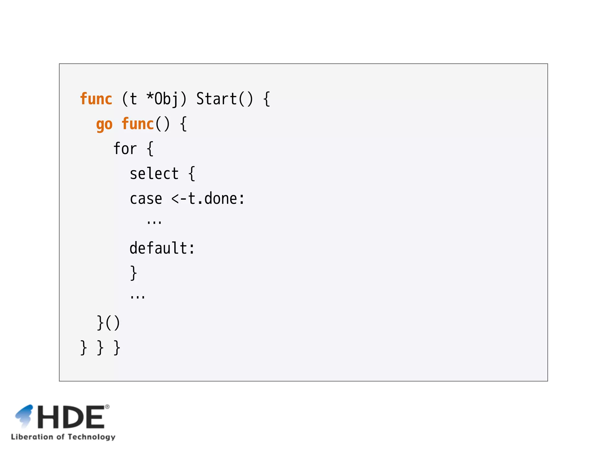func (t *Obj) Start() { go func() { for { select {  case <-t.done: … default: } … }() } } } 