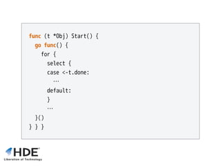 func (t *Obj) Start() {
go func() {
for {
select { 
case <-t.done:
…
default:
}
…
}()
} } }
 