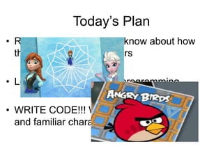 Today’s Plan
• Review what we already know about how
things work and computers
• Learn about coding and programming
• WRITE CODE!!! With some cool activities
and familiar characters
 