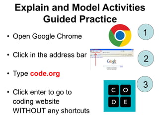 Explain and Model Activities
Guided Practice
• Open Google Chrome
• Click in the address bar
• Type code.org
• Click enter to go to
coding website
WITHOUT any shortcuts
1
3
2
 