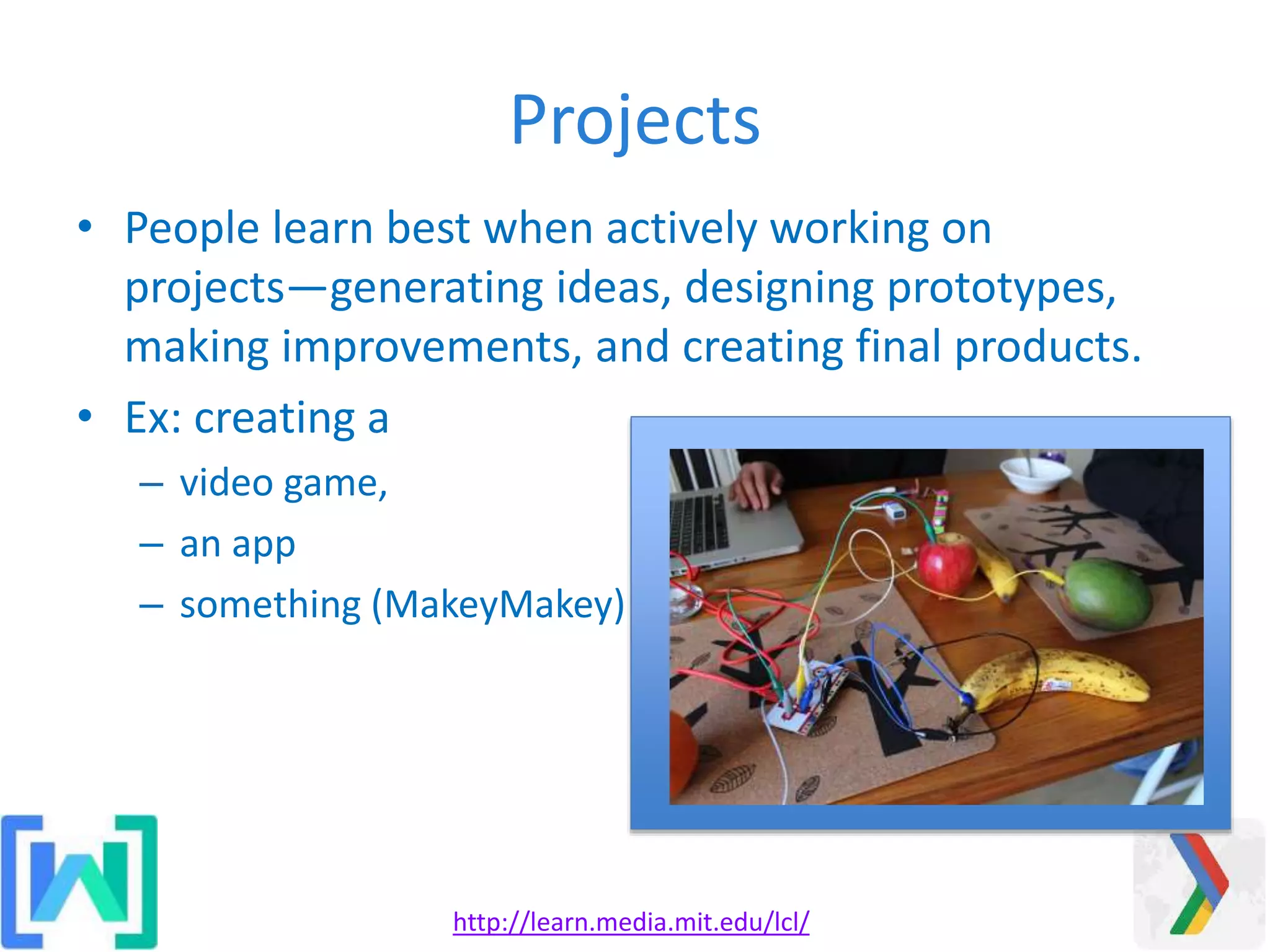 Projects
• People learn best when actively working on
projects—generating ideas, designing prototypes,
making improvements, and creating final products.
• Ex: creating a
– video game,
– an app
– something (MakeyMakey)
http://learn.media.mit.edu/lcl/
 