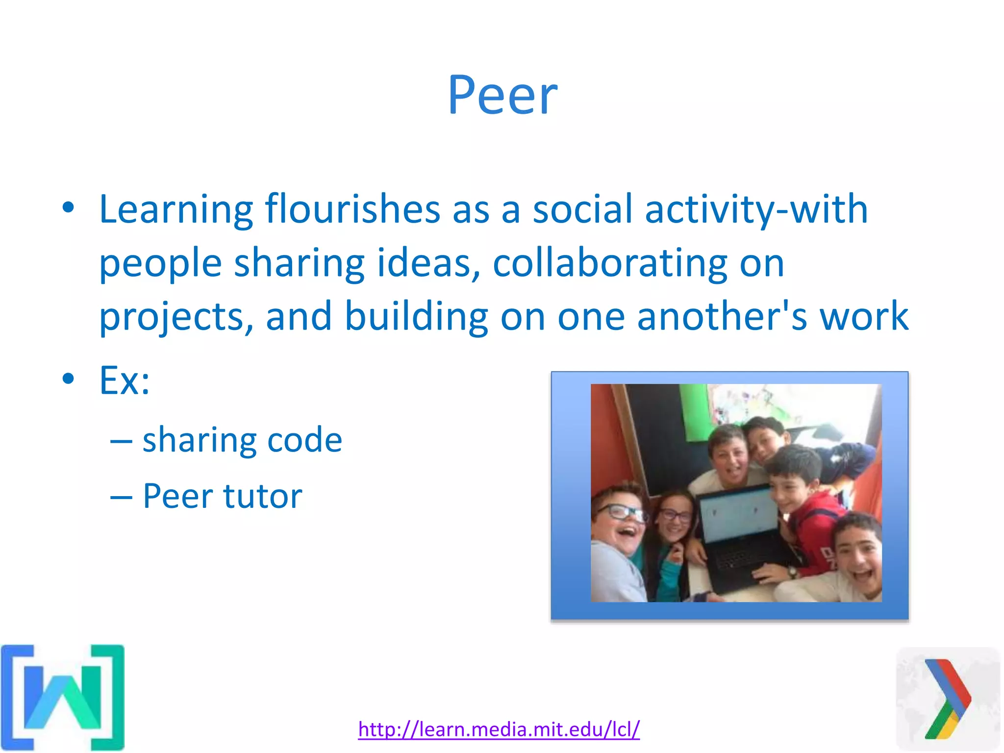 Peer
• Learning flourishes as a social activity-with
people sharing ideas, collaborating on
projects, and building on one another's work
• Ex:
– sharing code
– Peer tutor
http://learn.media.mit.edu/lcl/
 