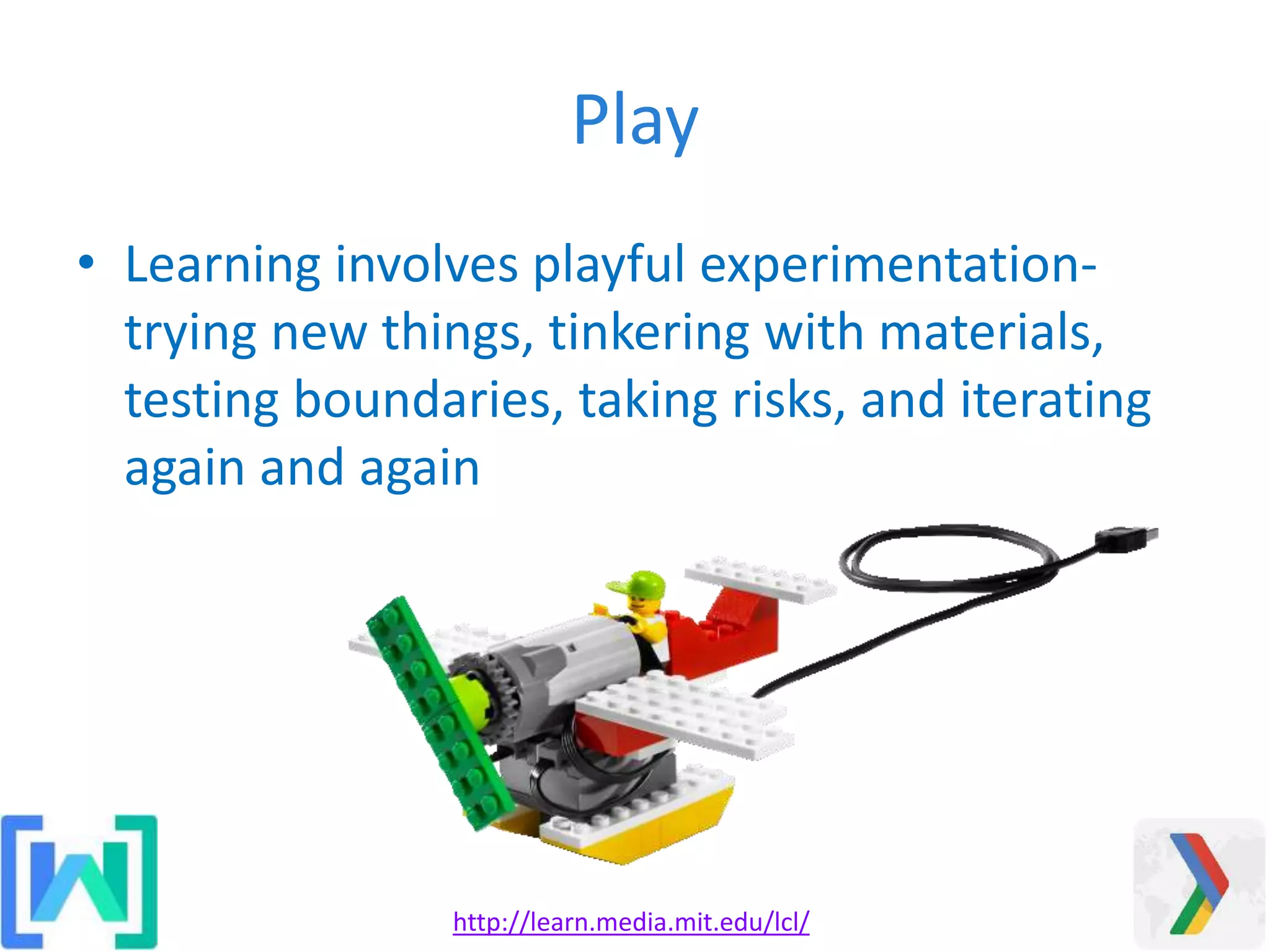 Play
• Learning involves playful experimentation-
trying new things, tinkering with materials,
testing boundaries, taking risks, and iterating
again and again
http://learn.media.mit.edu/lcl/
 