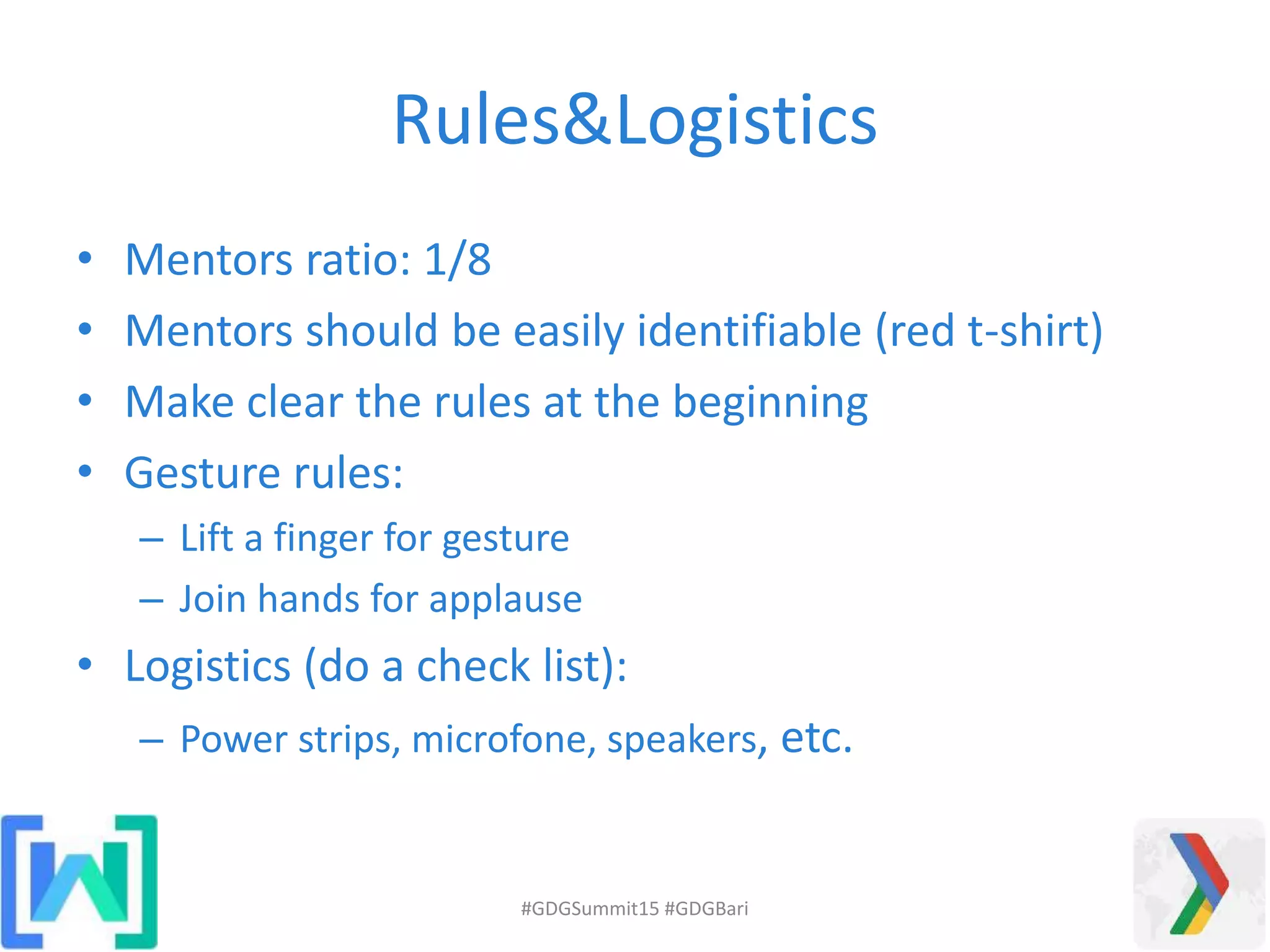 Rules&Logistics
• Mentors ratio: 1/8
• Mentors should be easily identifiable (red t-shirt)
• Make clear the rules at the beginning
• Gesture rules:
– Lift a finger for gesture
– Join hands for applause
• Logistics (do a check list):
– Power strips, microfone, speakers, etc.
#GDGSummit15 #GDGBari
 