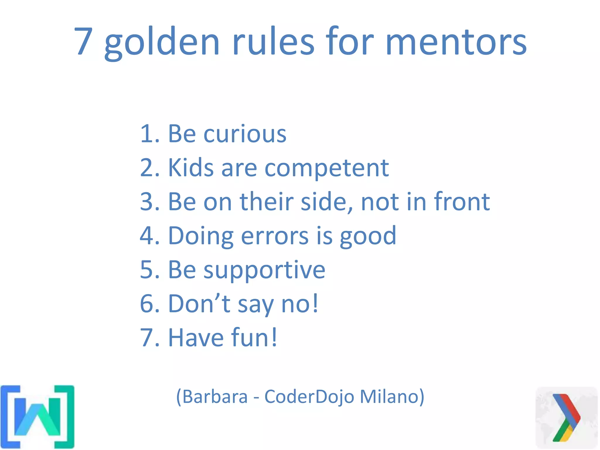 1. Be curious
2. Kids are competent
3. Be on their side, not in front
4. Doing errors is good
5. Be supportive
6. Don’t say no!
7. Have fun!
7 golden rules for mentors
(Barbara - CoderDojo Milano)
 
