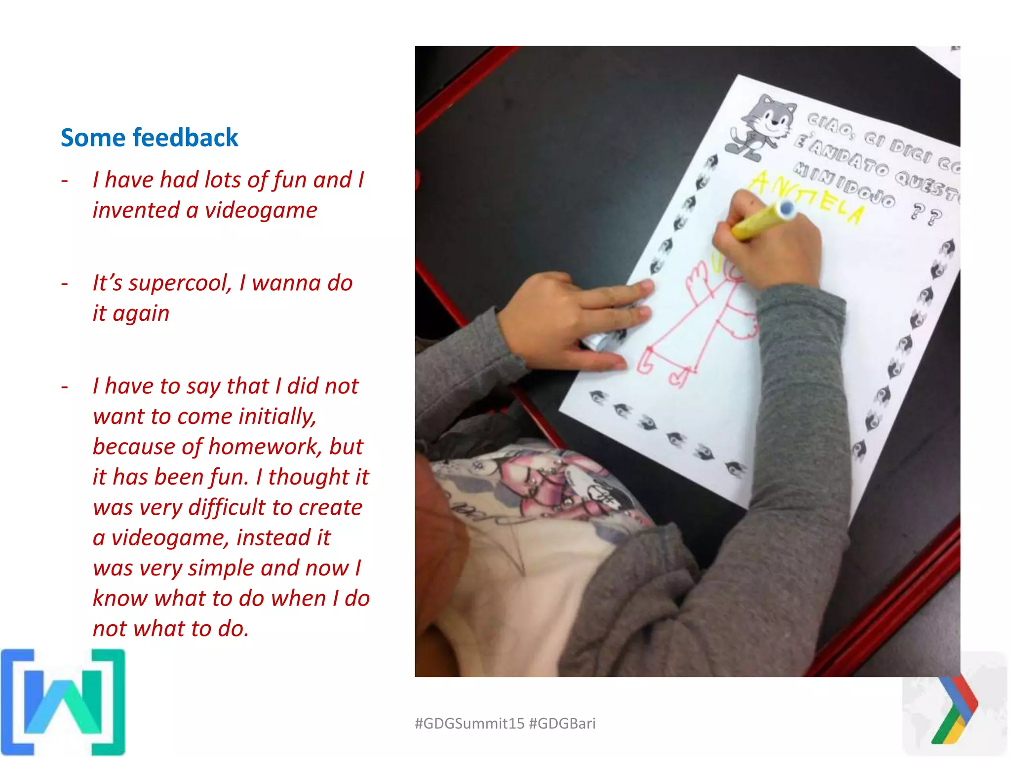 Some feedback
- I have had lots of fun and I
invented a videogame
- It’s supercool, I wanna do
it again
- I have to say that I did not
want to come initially,
because of homework, but
it has been fun. I thought it
was very difficult to create
a videogame, instead it
was very simple and now I
know what to do when I do
not what to do.
#GDGSummit15 #GDGBari
 