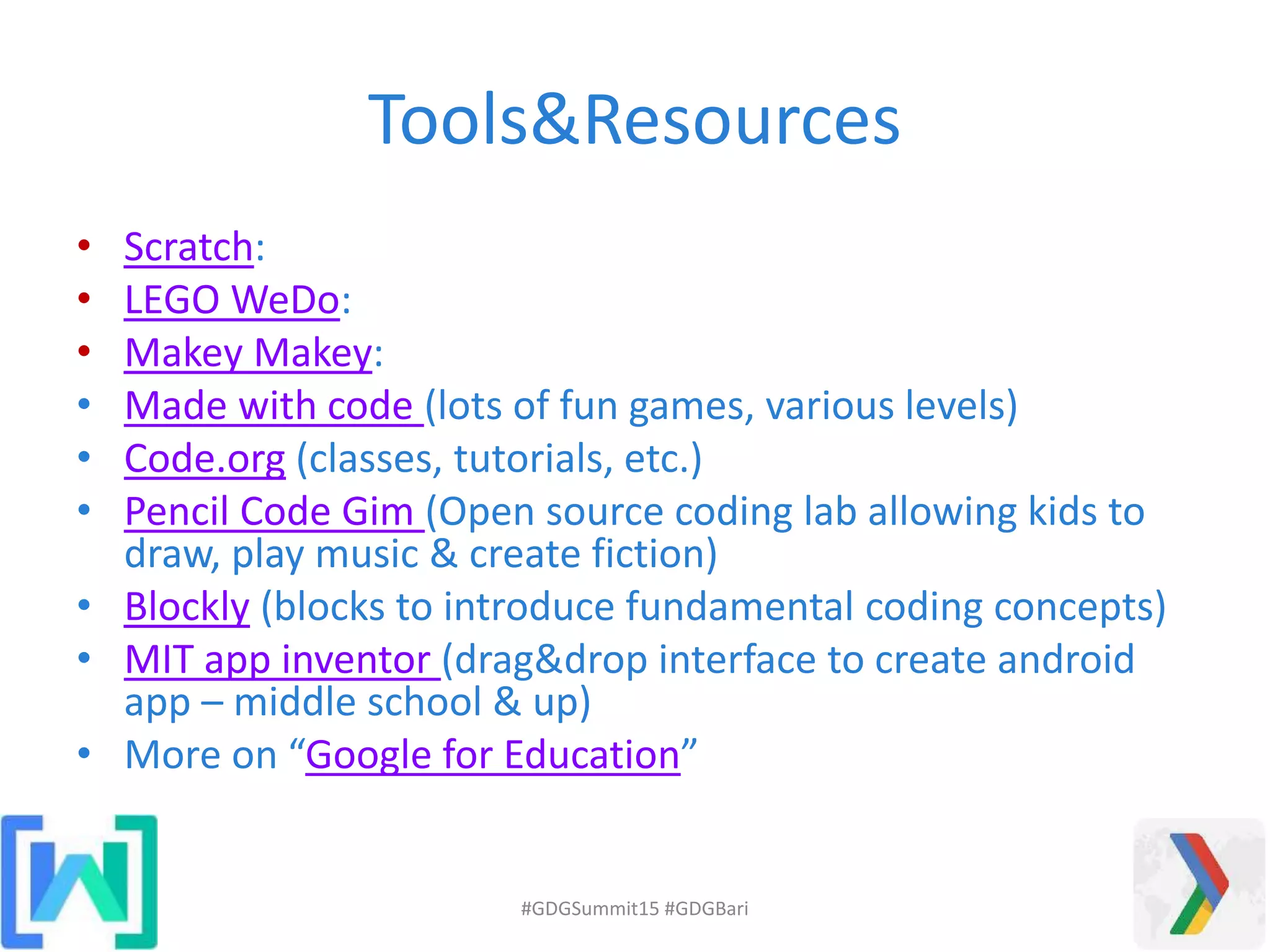 Tools&Resources
• Scratch:
• LEGO WeDo:
• Makey Makey:
• Made with code (lots of fun games, various levels)
• Code.org (classes, tutorials, etc.)
• Pencil Code Gim (Open source coding lab allowing kids to
draw, play music & create fiction)
• Blockly (blocks to introduce fundamental coding concepts)
• MIT app inventor (drag&drop interface to create android
app – middle school & up)
• More on “Google for Education”
#GDGSummit15 #GDGBari
 