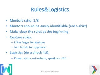 Rules&Logistics
• Mentors ratio: 1/8
• Mentors should be easily identifiable (red t-shirt)
• Make clear the rules at the beginning
• Gesture rules:
– Lift a finger for gesture
– Join hands for applause
• Logistics (do a check list):
– Power strips, microfone, speakers, etc.
#GDGSummit15 #GDGBari
 