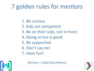 1. Be curious
2. Kids are competent
3. Be on their side, not in front
4. Doing errors is good
5. Be supportive
6. Don’t say no!
7. Have fun!
7 golden rules for mentors
(Barbara - CoderDojo Milano)
 