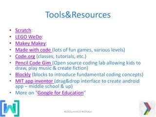 Tools&Resources
• Scratch:
• LEGO WeDo:
• Makey Makey:
• Made with code (lots of fun games, various levels)
• Code.org (classes, tutorials, etc.)
• Pencil Code Gim (Open source coding lab allowing kids to
draw, play music & create fiction)
• Blockly (blocks to introduce fundamental coding concepts)
• MIT app inventor (drag&drop interface to create android
app – middle school & up)
• More on “Google for Education”
#GDGSummit15 #GDGBari
 