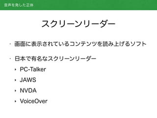 スクリーンリーダー
• 画面に表示されているコンテンツを読み上げるソフト
• 日本で有名なスクリーンリーダー
‣ PC-Talker
‣ JAWS
‣ NVDA
‣ VoiceOver
音声を発した正体
 