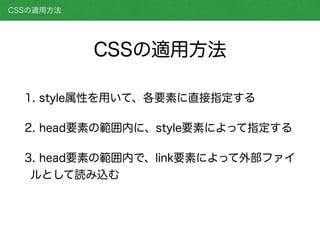 CSSの適用方法
1. style属性を用いて、各要素に直接指定する
2. head要素の範囲内に、style要素によって指定する
3. head要素の範囲内で、link要素によって外部ファイ
ルとして読み込む
CSSの適用方法
 