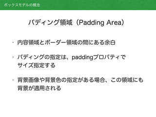パディング領域（Padding Area）
• 内容領域とボーダー領域の間にある余白
• パディングの指定は、paddingプロパティで 
サイズ指定する
• 背景画像や背景色の指定がある場合、この領域にも
背景が適用される
ボックスモデルの概念
 