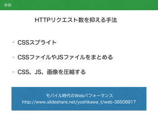• CSSスプライト
• CSSファイルやJSファイルをまとめる
• CSS、JS、画像を圧縮する
余談
HTTPリクエスト数を抑える手法
モバイル時代のWebパフォーマンス
http://www.slideshare.net/yoshikaw...