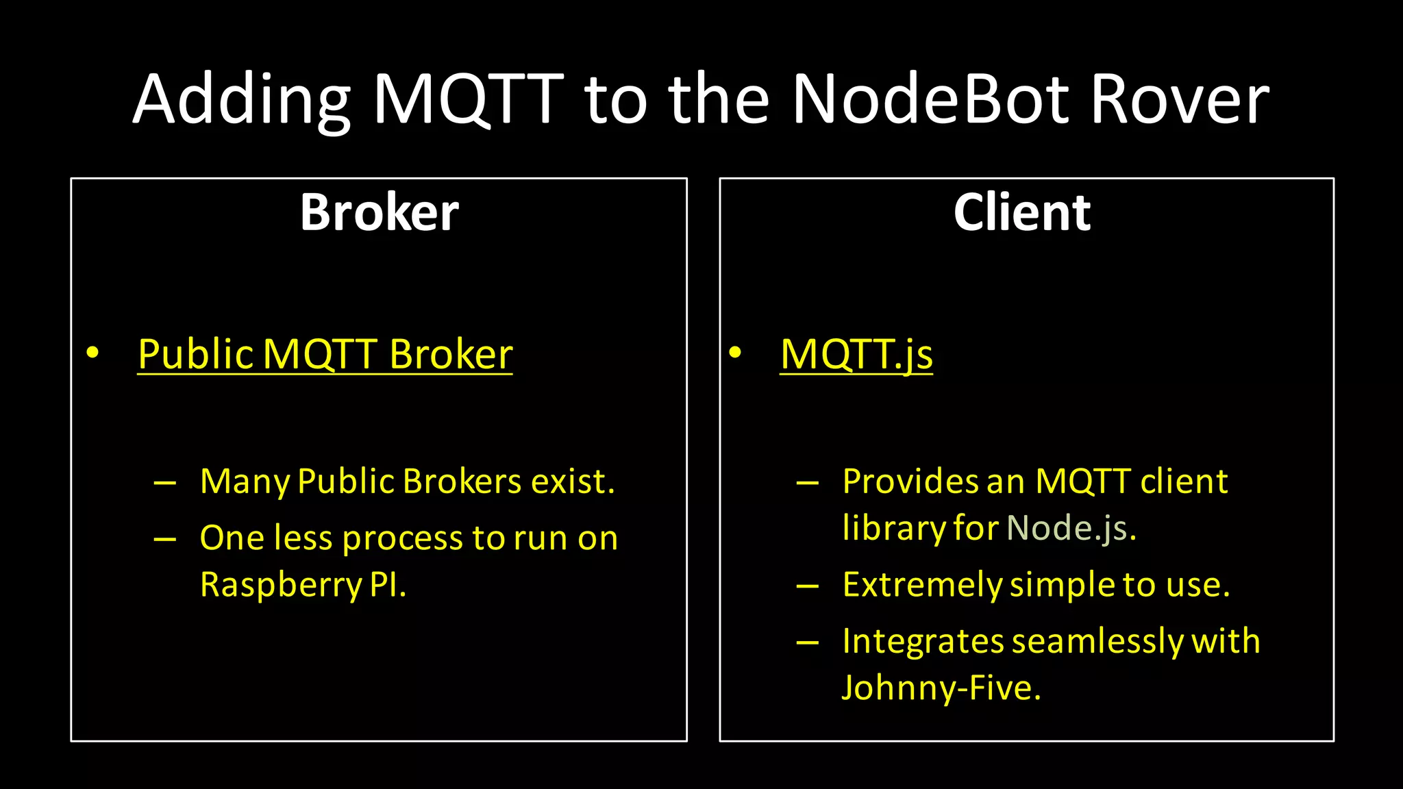 Adding MQTT	to	the NodeBot Rover
Broker
• Public	MQTT	Broker
– ManyPublic	Brokers	exist.
– One	less	process to	run	on
RaspberryPI.
Client
• MQTT.js
– Provides an	MQTT	client
libraryfor	Node.js.
– Extremelysimple	to	use.
– Integrates seamlesslywith
Johnny-Five.
 