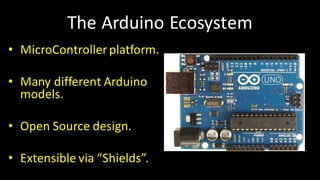 The	Arduino Ecosystem
• MicroControllerplatform.
• Many	different	Arduino
models.
• Open	Source	design.
• Extensible	via	“Shields”.
 